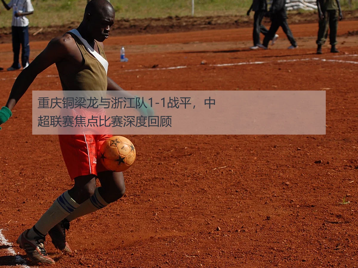 重庆铜梁龙与浙江队1-1战平,中超联赛焦点比赛深度回顾